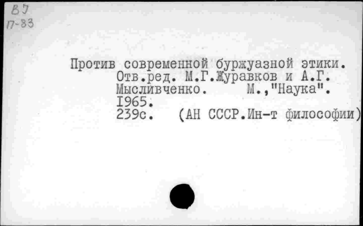 ﻿ЕЛ плъ
Против современной буржуазной этики. Отв.ред. М.ГЛуравков и А.Г. Мысливченко. М., ’’Наука1’. 1965.
239с. (АН СССР.Ин-т философи